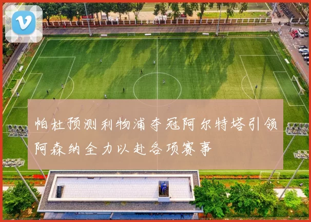 帕杜预测利物浦夺冠阿尔特塔引领阿森纳全力以赴各项赛事