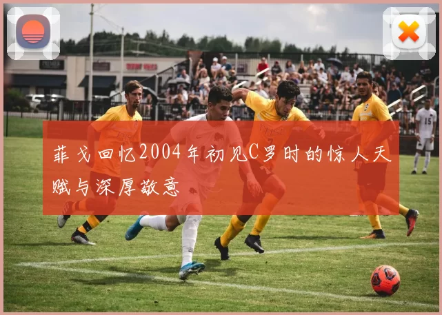 菲戈回忆2004年初见C罗时的惊人天赋与深厚敬意