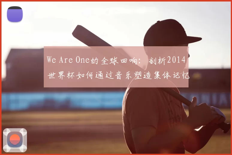 We Are One的全球回响:剖析2014世界杯如何通过音乐塑造集体记忆
