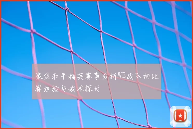 聚焦和平精英赛事分析WE战队的比赛经验与战术探讨