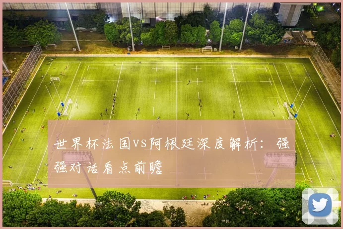 世界杯法国vs阿根廷深度解析:强强对话看点前瞻