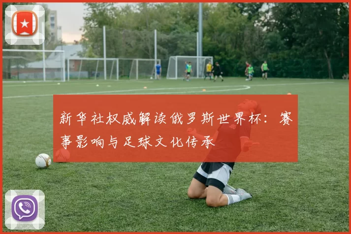 新华社权威解读俄罗斯世界杯:赛事影响与足球文化传承