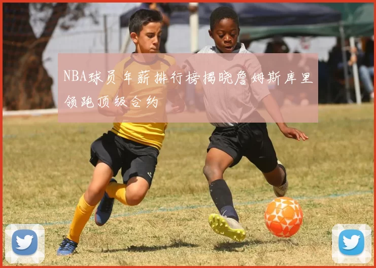 NBA球员年薪排行榜揭晓詹姆斯库里领跑顶级合约
