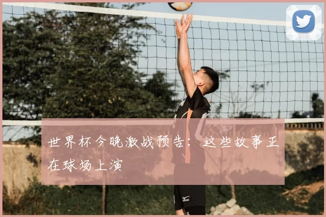 世界杯今晚激战预告：这些故事正在球场上演