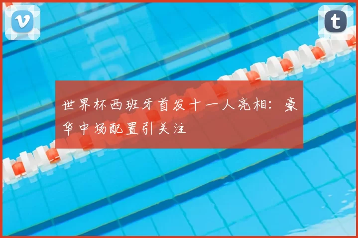 世界杯西班牙首发十一人亮相:豪华中场配置引关注