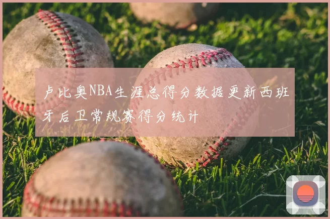 卢比奥NBA生涯总得分数据更新西班牙后卫常规赛得分统计