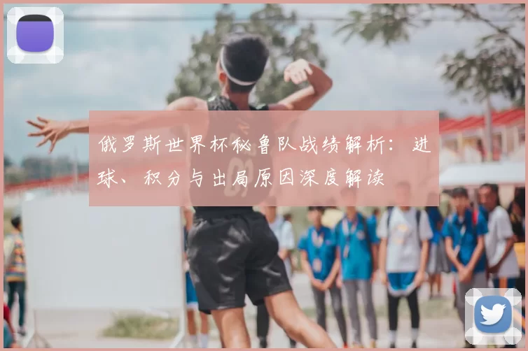 俄罗斯世界杯秘鲁队战绩解析：进球、积分与出局原因深度解读