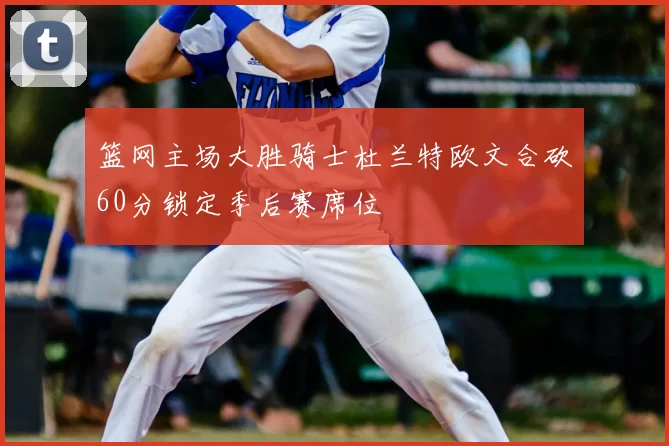 篮网主场大胜骑士杜兰特欧文合砍60分锁定季后赛席位