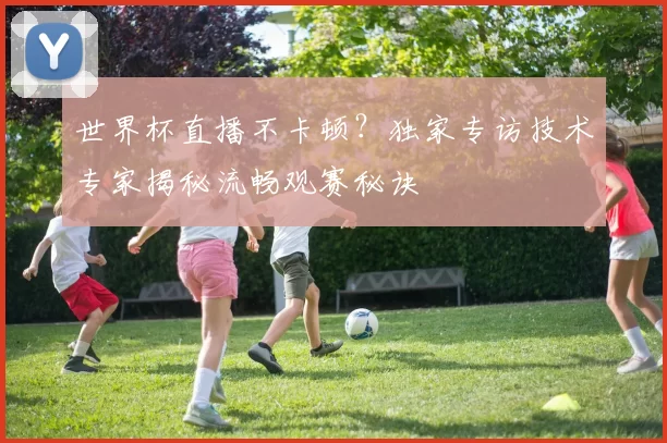 世界杯直播不卡顿?独家专访技术专家揭秘流畅观赛秘诀