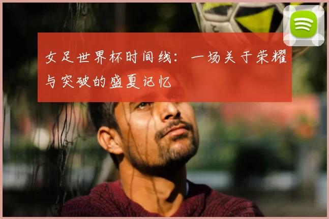 女足世界杯时间线:一场关于荣耀与突破的盛夏记忆