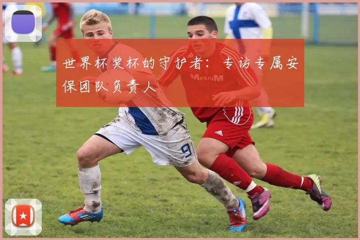 世界杯奖杯的守护者:专访专属安保团队负责人