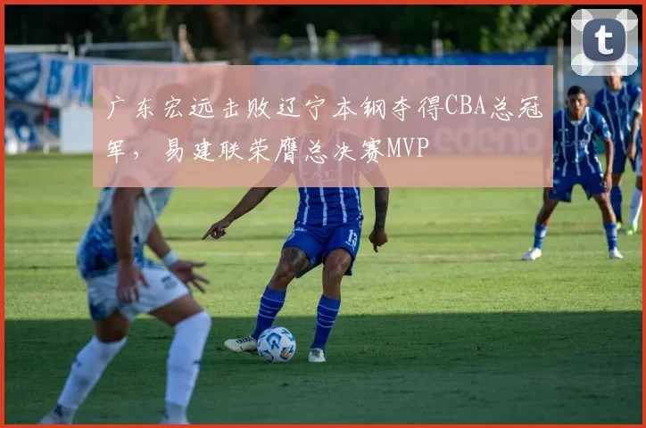 广东宏远击败辽宁本钢夺得CBA总冠军，易建联荣膺总决赛MVP
