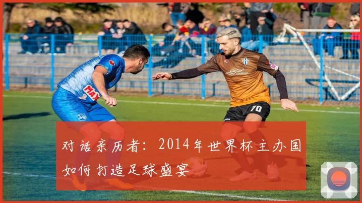 对话亲历者：2014年世界杯主办国如何打造足球盛宴