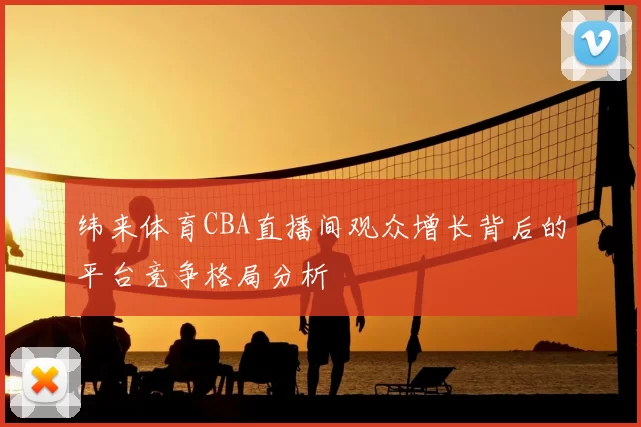 纬来体育CBA直播间观众增长背后的平台竞争格局分析