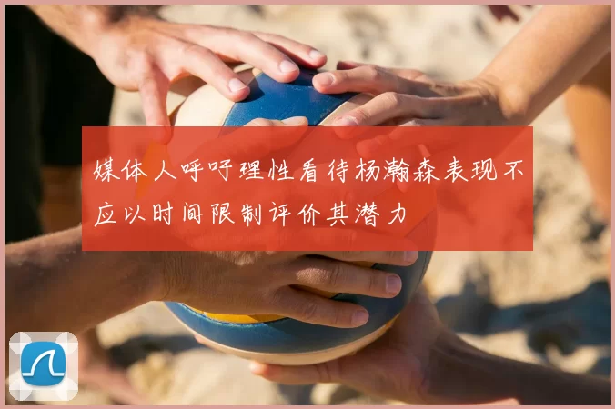 媒体人呼吁理性看待杨瀚森表现不应以时间限制评价其潜力