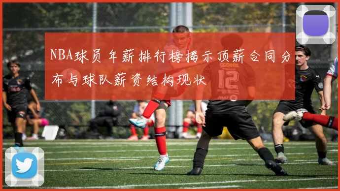 NBA球员年薪排行榜揭示顶薪合同分布与球队薪资结构现状