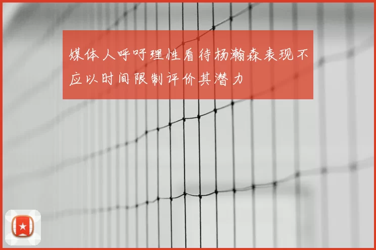 媒体人呼吁理性看待杨瀚森表现不应以时间限制评价其潜力