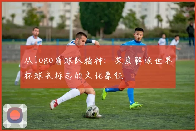 从logo看球队精神：深度解读世界杯球衣标志的文化象征