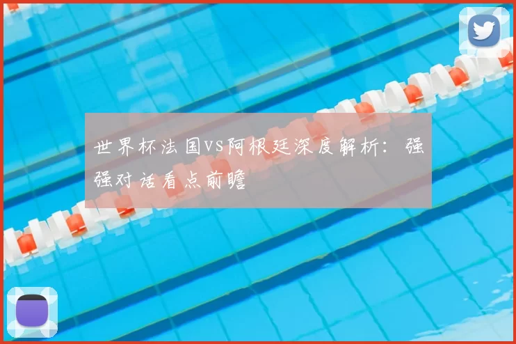 世界杯法国vs阿根廷深度解析:强强对话看点前瞻