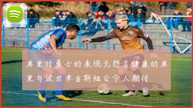 库里对勇士的表现无怨言健康的库里与波尔津吉斯组合令人期待