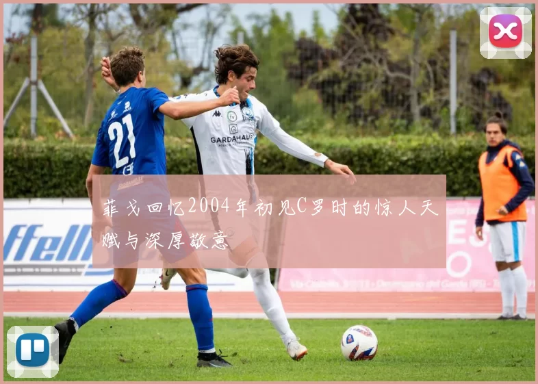 菲戈回忆2004年初见C罗时的惊人天赋与深厚敬意
