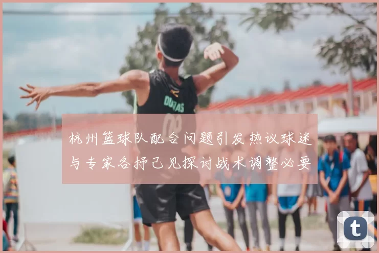 杭州篮球队配合问题引发热议球迷与专家各抒己见探讨战术调整必要性