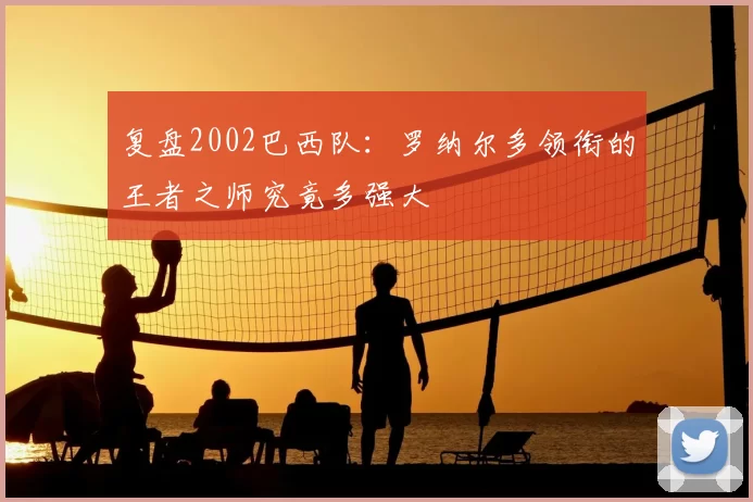 复盘2002巴西队:罗纳尔多领衔的王者之师究竟多强大