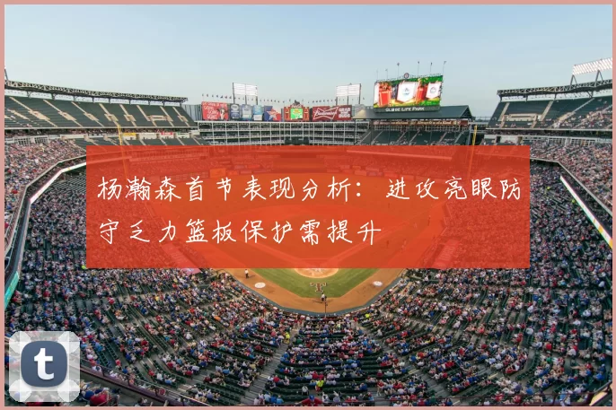 杨瀚森首节表现分析：进攻亮眼防守乏力篮板保护需提升