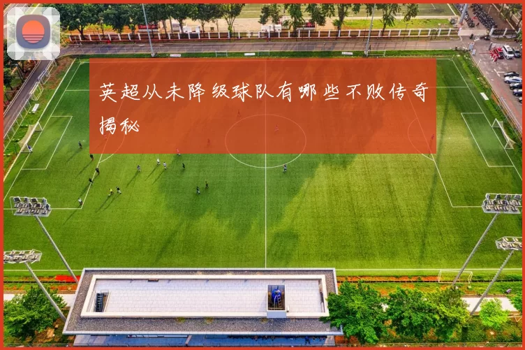 英超从未降级球队有哪些不败传奇揭秘