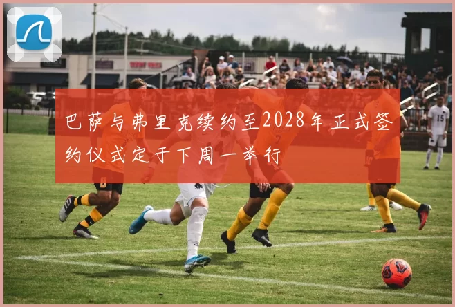 巴萨与弗里克续约至2028年正式签约仪式定于下周一举行