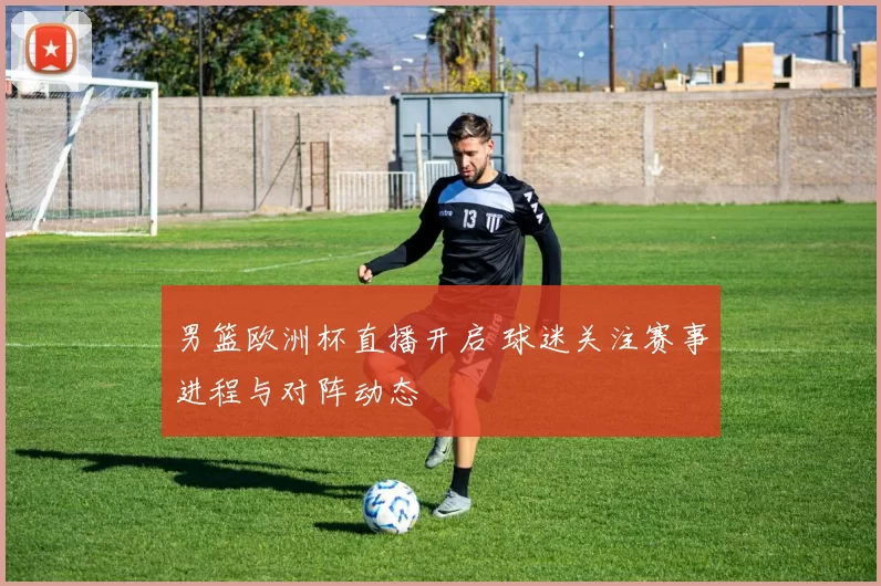 男篮欧洲杯直播开启 球迷关注赛事进程与对阵动态