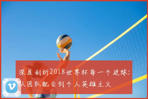 深度剖析2018世界杯每一个进球:从团队配合到个人英雄主义
