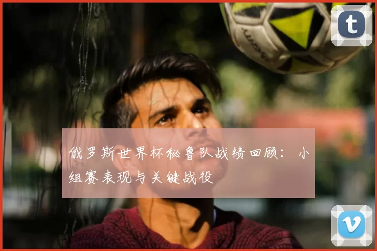 俄罗斯世界杯秘鲁队战绩回顾：小组赛表现与关键战役
