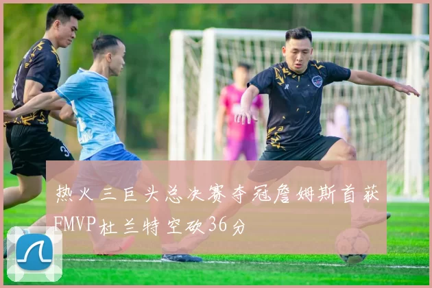 热火三巨头总决赛夺冠詹姆斯首获FMVP杜兰特空砍36分