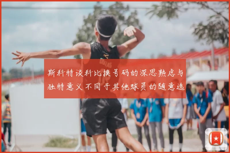 斯科特谈科比换号码的深思熟虑与独特意义不同于其他球员的随意选择