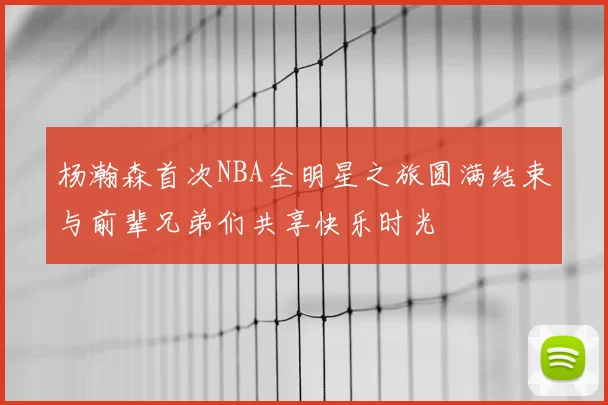 杨瀚森首次NBA全明星之旅圆满结束与前辈兄弟们共享快乐时光
