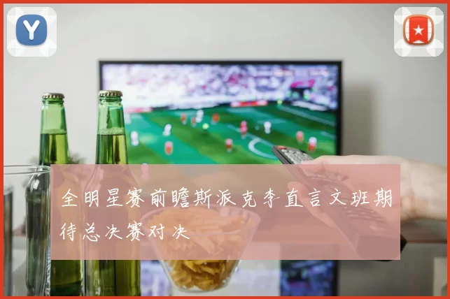 全明星赛前瞻斯派克李直言文班期待总决赛对决