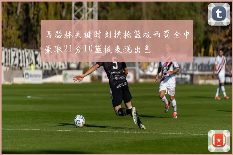 马瑟林关键时刻拼抢篮板两罚全中豪取21分10篮板表现出色