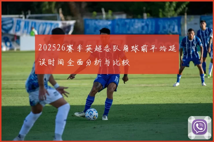 202526赛季英超各队角球前平均延误时间全面分析与比较