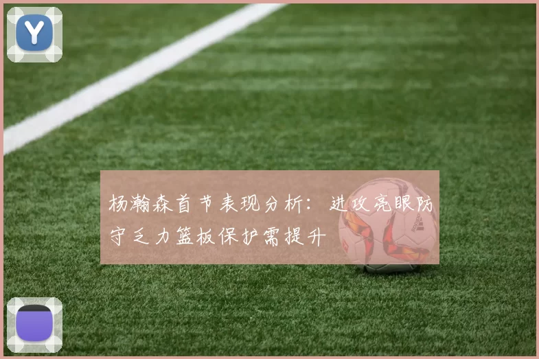 杨瀚森首节表现分析：进攻亮眼防守乏力篮板保护需提升