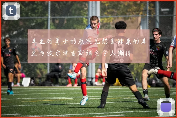 库里对勇士的表现无怨言健康的库里与波尔津吉斯组合令人期待