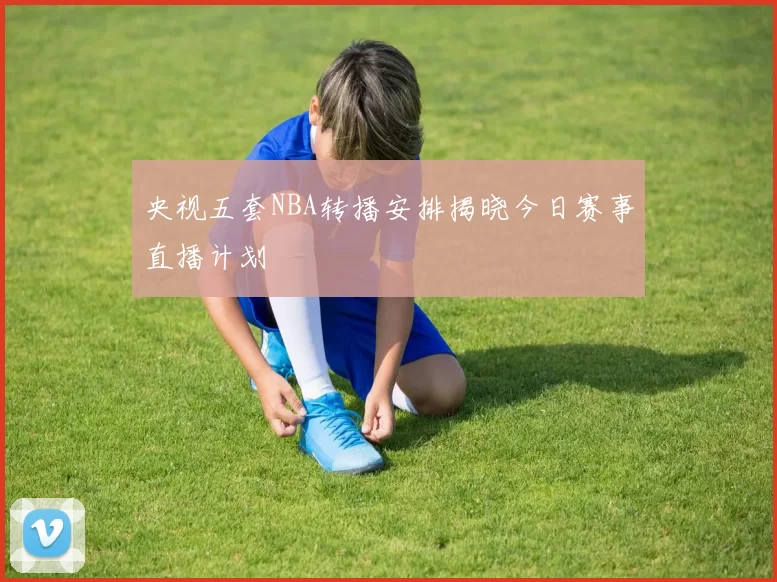 央视五套NBA转播安排揭晓今日赛事直播计划