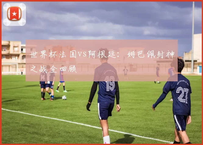 世界杯法国vs阿根廷：姆巴佩封神之战全回顾