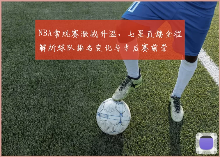 NBA常规赛激战升温,七星直播全程解析球队排名变化与季后赛前景