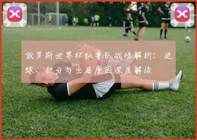 俄罗斯世界杯秘鲁队战绩解析：进球、积分与出局原因深度解读