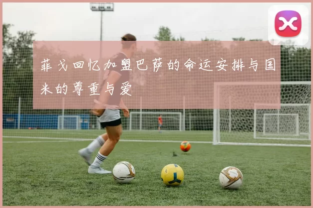 菲戈回忆加盟巴萨的命运安排与国米的尊重与爱