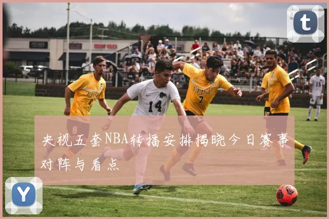 央视五套NBA转播安排揭晓今日赛事对阵与看点