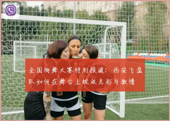 全国街舞大赛特别报道：西安飞盘队如何在舞台上绽放光彩与激情
