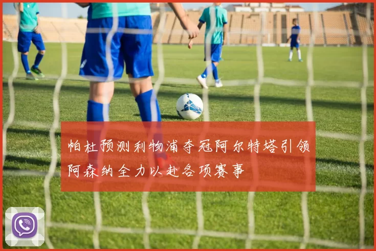 帕杜预测利物浦夺冠阿尔特塔引领阿森纳全力以赴各项赛事