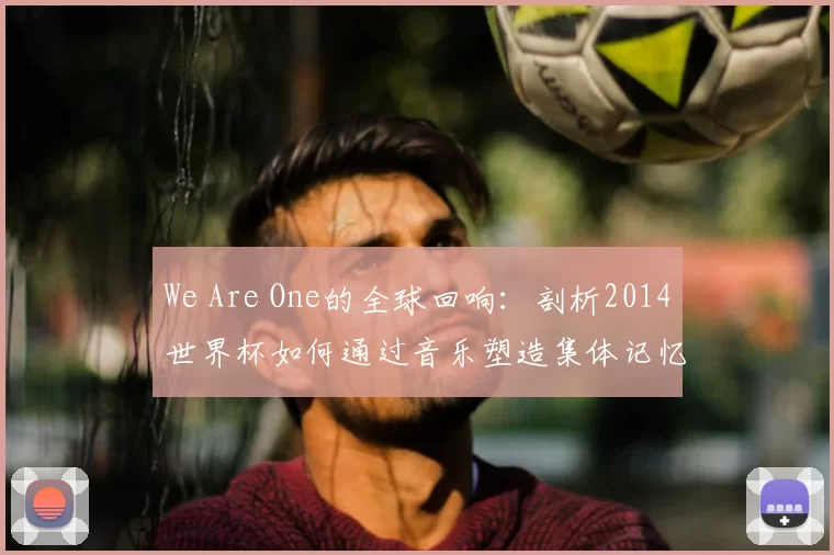 We Are One的全球回响:剖析2014世界杯如何通过音乐塑造集体记忆
